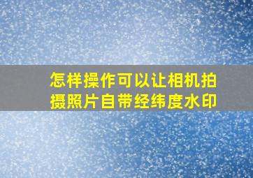 怎样操作可以让相机拍摄照片自带经纬度水印