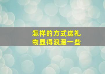 怎样的方式送礼物显得浪漫一些