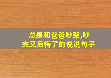 总是和爸爸吵架,吵完又后悔了的说说句子