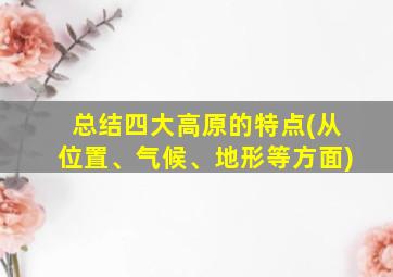 总结四大高原的特点(从位置、气候、地形等方面)