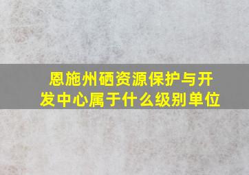 恩施州硒资源保护与开发中心属于什么级别单位