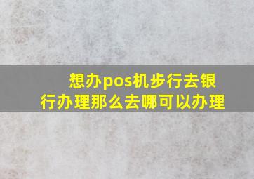 想办pos机步行去银行办理那么去哪可以办理