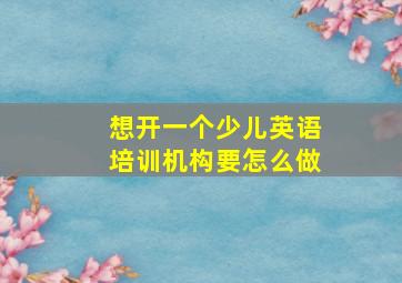 想开一个少儿英语培训机构要怎么做