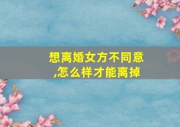 想离婚女方不同意,怎么样才能离掉