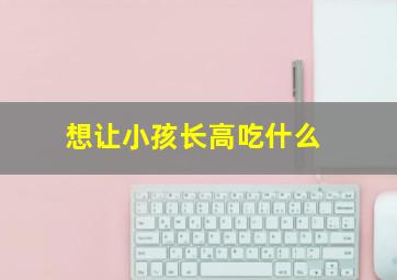 想让小孩长高吃什么