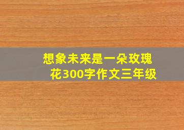 想象未来是一朵玫瑰花300字作文三年级