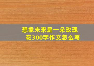 想象未来是一朵玫瑰花300字作文怎么写