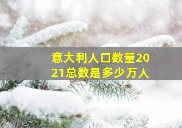 意大利人口数量2021总数是多少万人