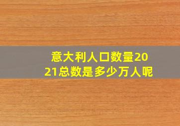 意大利人口数量2021总数是多少万人呢