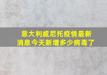 意大利威尼托疫情最新消息今天新增多少病毒了