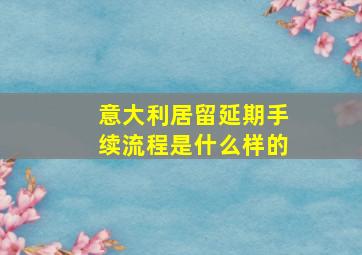 意大利居留延期手续流程是什么样的