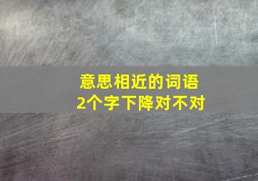 意思相近的词语2个字下降对不对