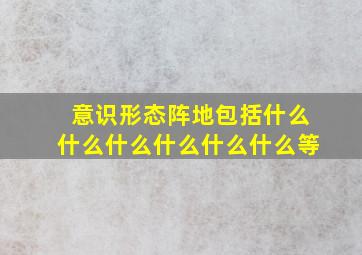 意识形态阵地包括什么什么什么什么什么什么等