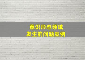 意识形态领域发生的问题案例