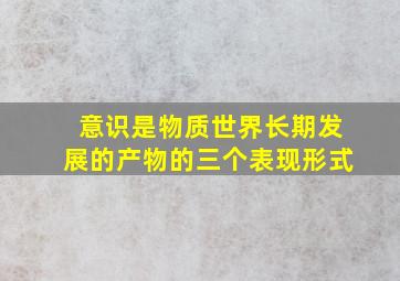 意识是物质世界长期发展的产物的三个表现形式