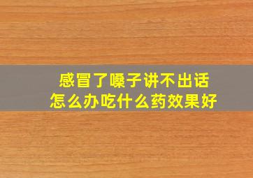 感冒了嗓子讲不出话怎么办吃什么药效果好