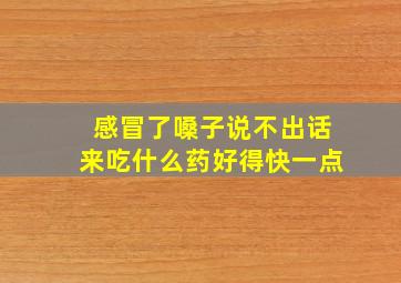 感冒了嗓子说不出话来吃什么药好得快一点