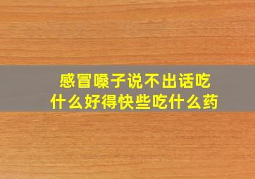 感冒嗓子说不出话吃什么好得快些吃什么药