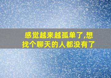 感觉越来越孤单了,想找个聊天的人都没有了