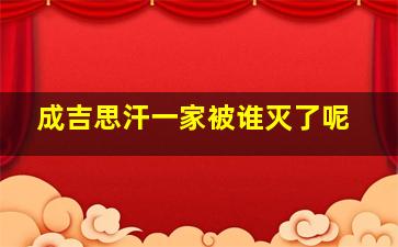 成吉思汗一家被谁灭了呢