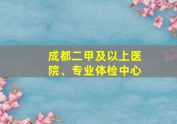 成都二甲及以上医院、专业体检中心