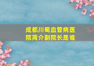 成都川蜀血管病医院简介副院长是谁