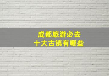 成都旅游必去十大古镇有哪些