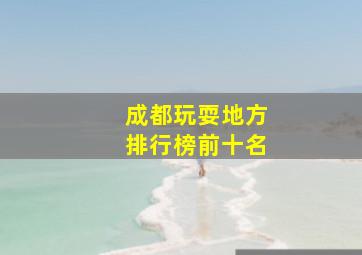 成都玩耍地方排行榜前十名