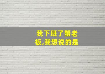 我下班了蟹老板,我想说的是