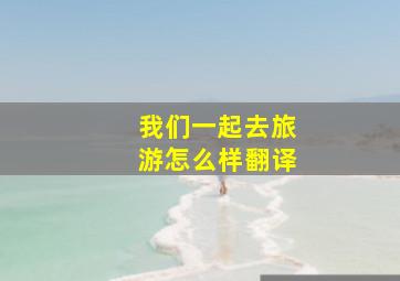 我们一起去旅游怎么样翻译