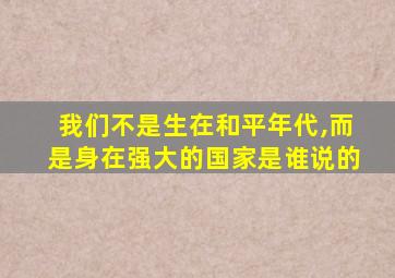 我们不是生在和平年代,而是身在强大的国家是谁说的