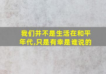 我们并不是生活在和平年代,只是有幸是谁说的