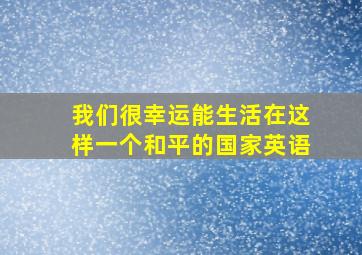 我们很幸运能生活在这样一个和平的国家英语