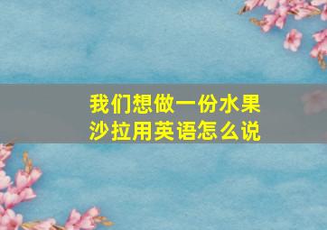 我们想做一份水果沙拉用英语怎么说