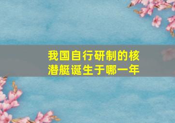 我国自行研制的核潜艇诞生于哪一年