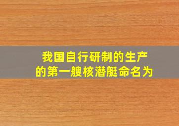 我国自行研制的生产的第一艘核潜艇命名为