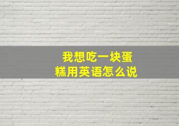 我想吃一块蛋糕用英语怎么说