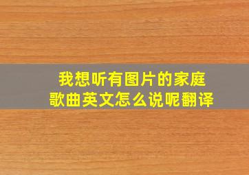 我想听有图片的家庭歌曲英文怎么说呢翻译