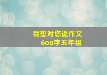 我想对您说作文6oo字五年级