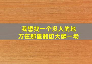 我想找一个没人的地方在那里酩酊大醉一场