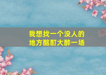 我想找一个没人的地方酩酊大醉一场