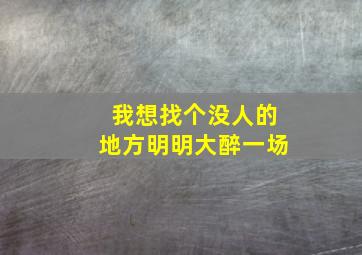 我想找个没人的地方明明大醉一场