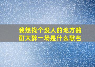 我想找个没人的地方酩酊大醉一场是什么歌名