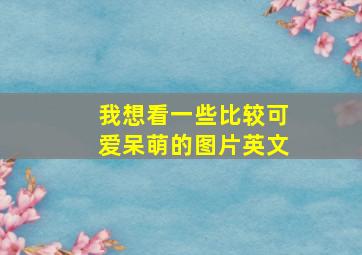 我想看一些比较可爱呆萌的图片英文