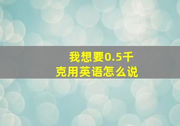 我想要0.5千克用英语怎么说