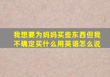 我想要为妈妈买些东西但我不确定买什么用英语怎么说