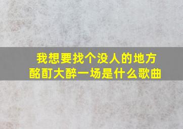 我想要找个没人的地方酩酊大醉一场是什么歌曲