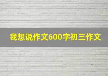 我想说作文600字初三作文