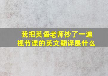 我把英语老师抄了一遍视节课的英文翻译是什么