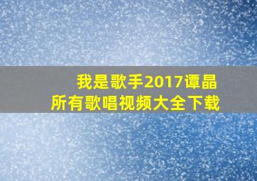 我是歌手2017谭晶所有歌唱视频大全下载